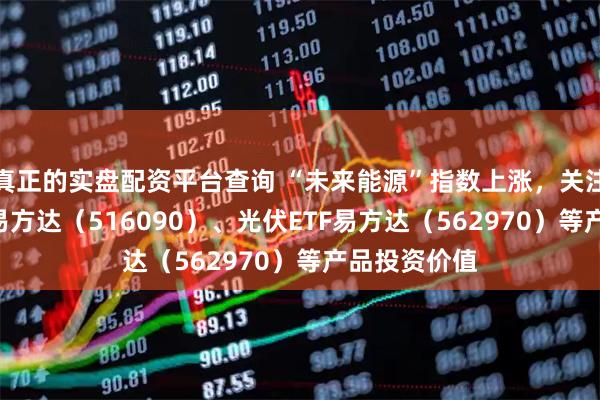 真正的实盘配资平台查询 “未来能源”指数上涨，关注新能源ETF易方达（516090）、光伏ETF易方达（562970）等产品投资价值
