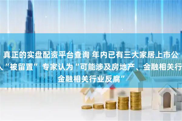 真正的实盘配资平台查询 年内已有三大家居上市公司创始人“被留置” 专家认为“可能涉及房地产、金融相关行业反腐”