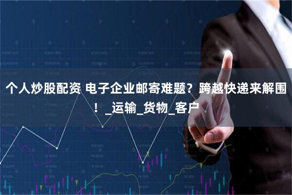 个人炒股配资 电子企业邮寄难题？跨越快递来解围！_运输_货物_客户