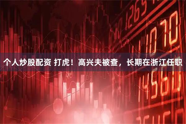 个人炒股配资 打虎！高兴夫被查，长期在浙江任职