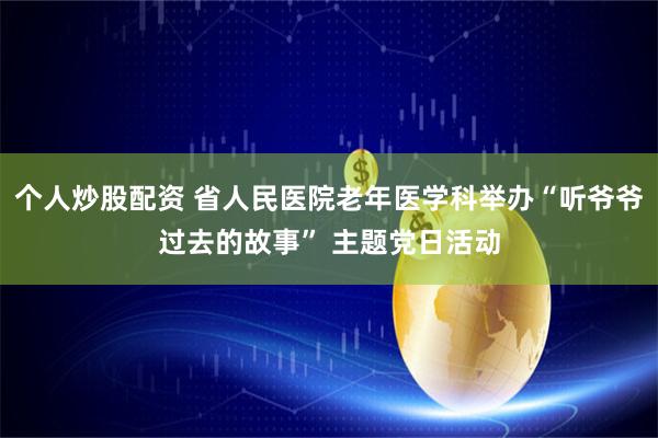 个人炒股配资 省人民医院老年医学科举办“听爷爷过去的故事” 主题党日活动