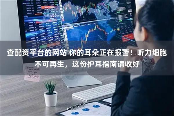 查配资平台的网站 你的耳朵正在报警！听力细胞不可再生，这份护耳指南请收好