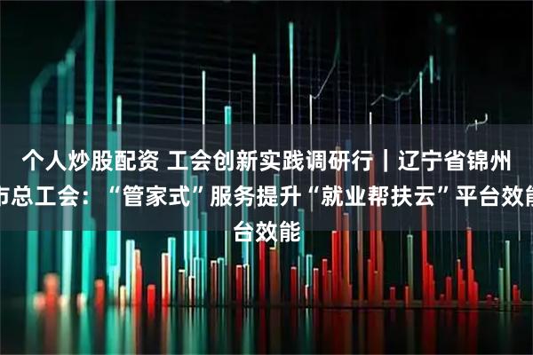 个人炒股配资 工会创新实践调研行｜辽宁省锦州市总工会：“管家式”服务提升“就业帮扶云”平台效能