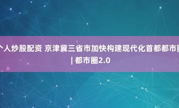 个人炒股配资 京津冀三省市加快构建现代化首都都市圈 | 都市圈2.0