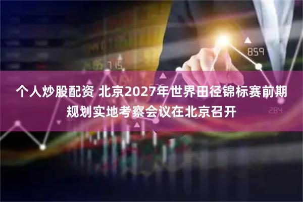 个人炒股配资 北京2027年世界田径锦标赛前期规划实地考察会议在北京召开