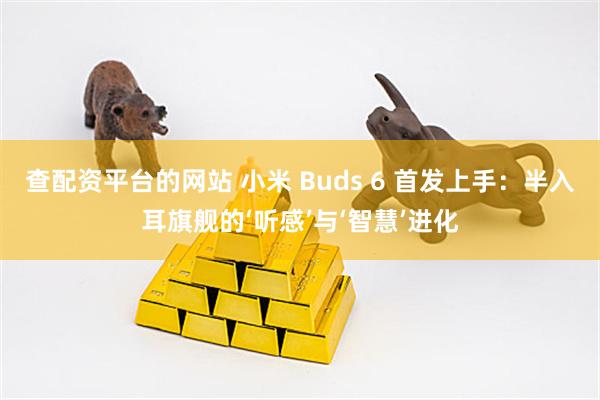 查配资平台的网站 小米 Buds 6 首发上手：半入耳旗舰的‘听感’与‘智慧’进化