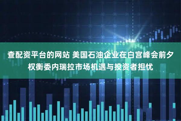 查配资平台的网站 美国石油企业在白宫峰会前夕权衡委内瑞拉市场机遇与投资者担忧