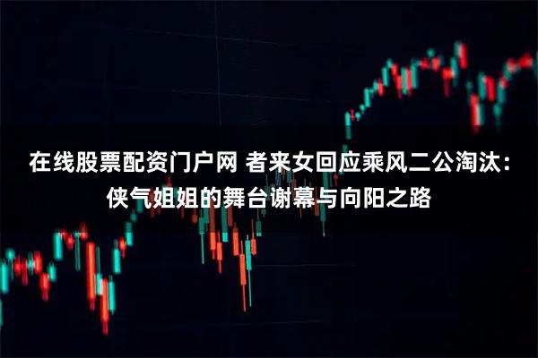 在线股票配资门户网 者来女回应乘风二公淘汰：侠气姐姐的舞台谢幕与向阳之路