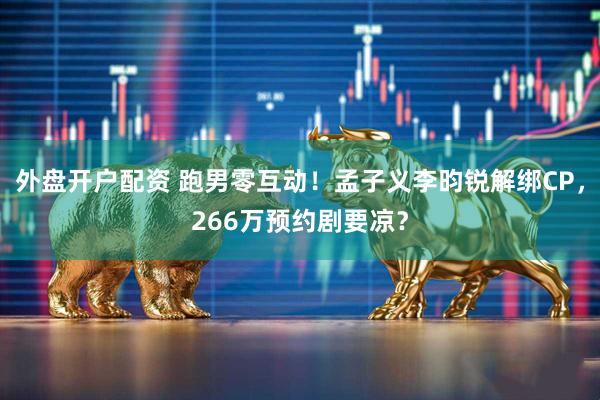 外盘开户配资 跑男零互动！孟子义李昀锐解绑CP，266万预约剧要凉？