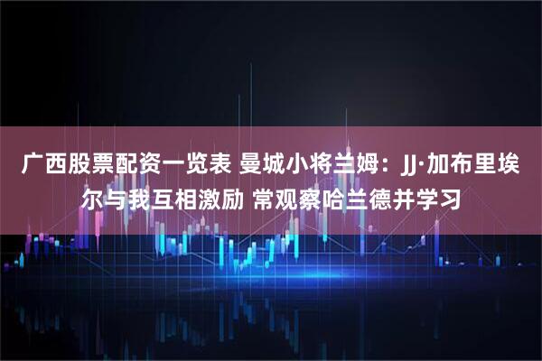 广西股票配资一览表 曼城小将兰姆：JJ·加布里埃尔与我互相激励 常观察哈兰德并学习