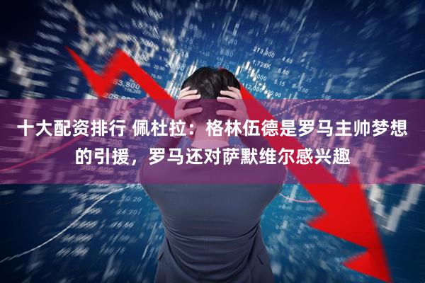十大配资排行 佩杜拉：格林伍德是罗马主帅梦想的引援，罗马还对萨默维尔感兴趣
