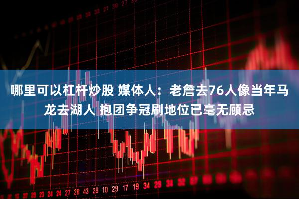 哪里可以杠杆炒股 媒体人：老詹去76人像当年马龙去湖人 抱团争冠刷地位已毫无顾忌