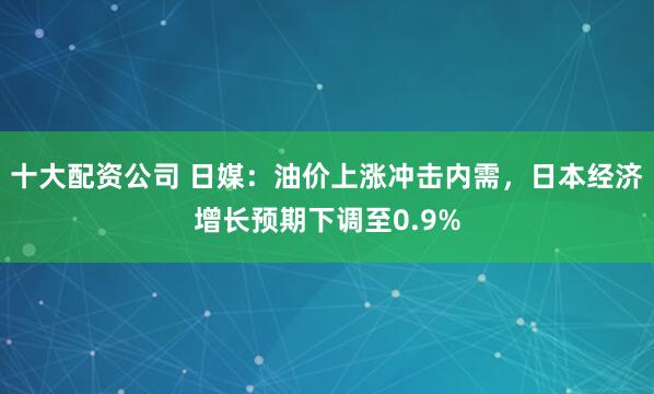 十大配资公司 日媒：油价上涨冲击内需，日本经济增长预期下调至0.9%